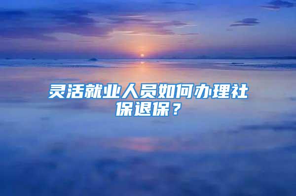 靈活就業(yè)人員如何辦理社保退保？