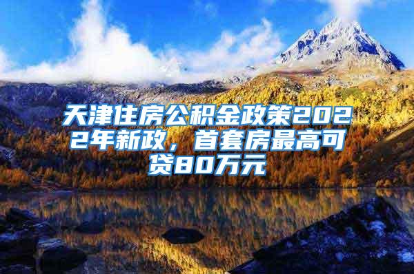 天津住房公積金政策2022年新政，首套房最高可貸80萬元