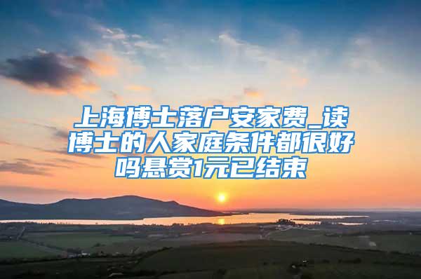 上海博士落戶安家費_讀博士的人家庭條件都很好嗎懸賞1元已結束