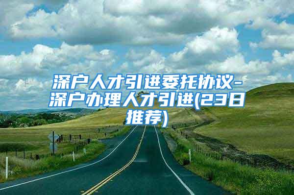 深戶人才引進(jìn)委托協(xié)議-深戶辦理人才引進(jìn)(23日推薦)