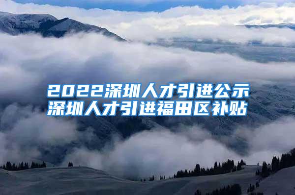 2022深圳人才引進(jìn)公示深圳人才引進(jìn)福田區(qū)補(bǔ)貼