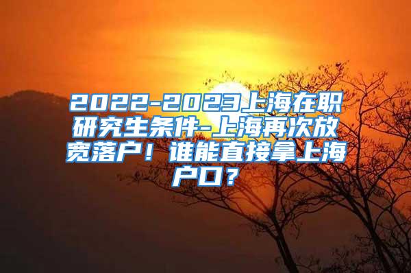 2022-2023上海在職研究生條件-上海再次放寬落戶！誰能直接拿上海戶口？