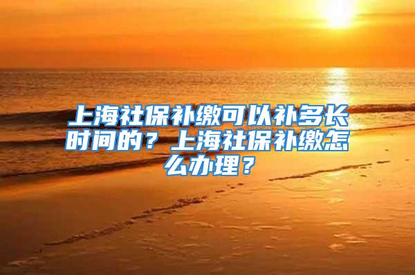 上海社保補(bǔ)繳可以補(bǔ)多長時間的？上海社保補(bǔ)繳怎么辦理？