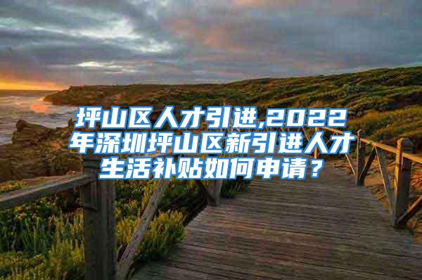 坪山區(qū)人才引進(jìn),2022年深圳坪山區(qū)新引進(jìn)人才生活補(bǔ)貼如何申請？