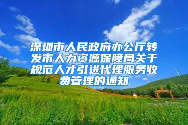 深圳市人民政府辦公廳轉發(fā)市人力資源保障局關于規(guī)范人才引進代理服務收費管理的通知