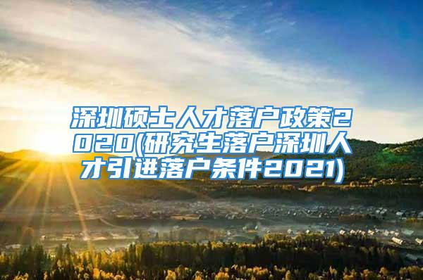 深圳碩士人才落戶政策2020(研究生落戶深圳人才引進落戶條件2021)