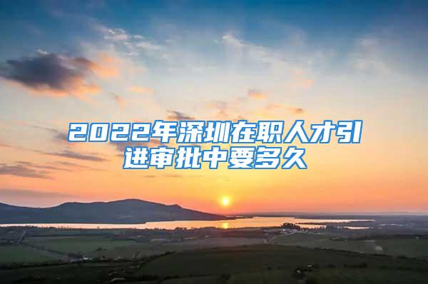 2022年深圳在職人才引進(jìn)審批中要多久