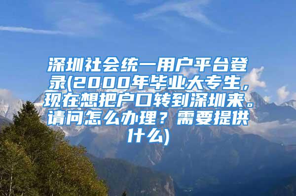 深圳社會(huì)統(tǒng)一用戶平臺(tái)登錄(2000年畢業(yè)大專生，現(xiàn)在想把戶口轉(zhuǎn)到深圳來(lái)。請(qǐng)問(wèn)怎么辦理？需要提供什么)