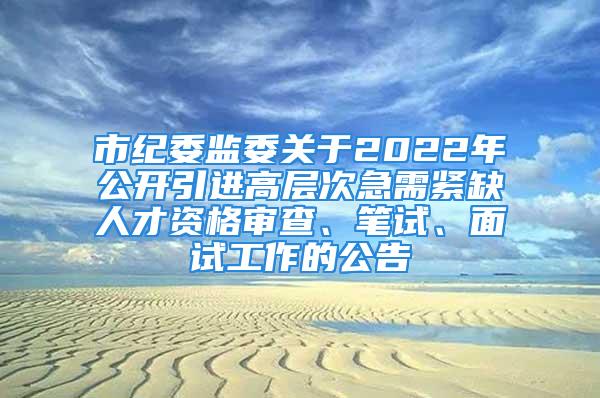 市紀(jì)委監(jiān)委關(guān)于2022年公開引進(jìn)高層次急需緊缺人才資格審查、筆試、面試工作的公告