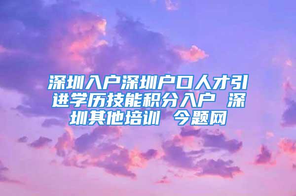 深圳入戶(hù)深圳戶(hù)口人才引進(jìn)學(xué)歷技能積分入戶(hù) 深圳其他培訓(xùn) 今題網(wǎng)