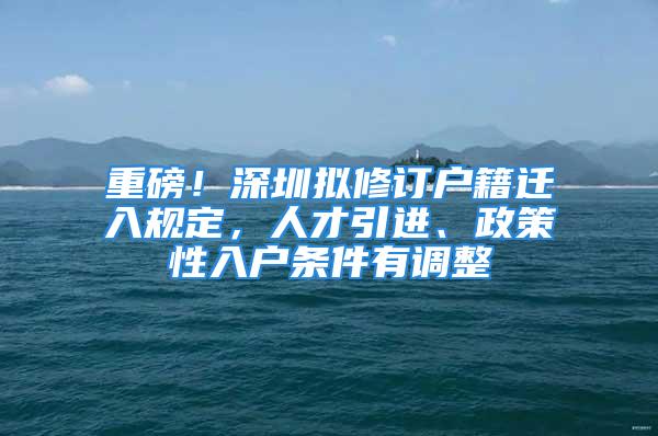 重磅！深圳擬修訂戶籍遷入規(guī)定，人才引進、政策性入戶條件有調整