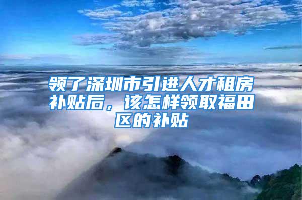 領(lǐng)了深圳市引進人才租房補貼后，該怎樣領(lǐng)取福田區(qū)的補貼