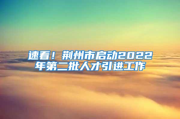 速看！荊州市啟動(dòng)2022年第二批人才引進(jìn)工作