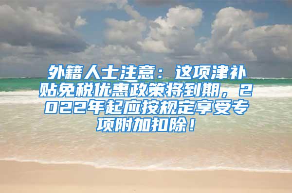 外籍人士注意：這項津補貼免稅優(yōu)惠政策將到期，2022年起應(yīng)按規(guī)定享受專項附加扣除！