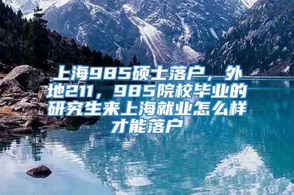 上海985碩士落戶，外地211，985院校畢業(yè)的研究生來上海就業(yè)怎么樣才能落戶