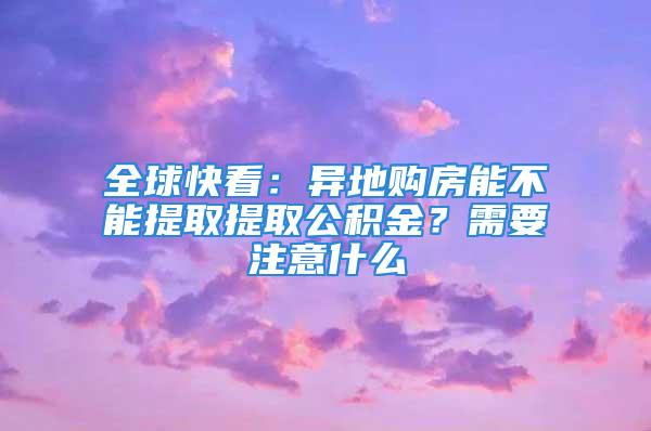 全球快看：異地購(gòu)房能不能提取提取公積金？需要注意什么