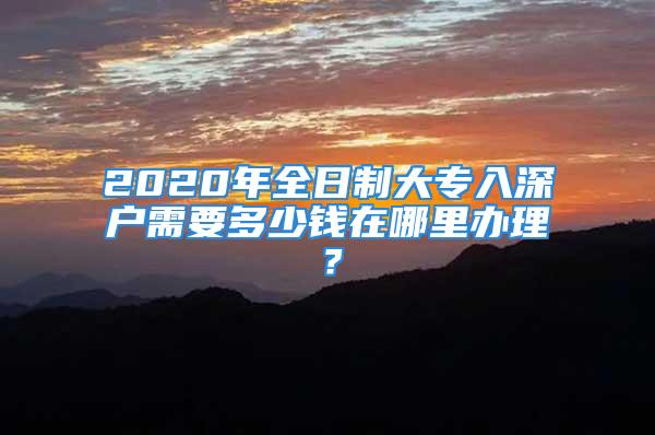 2020年全日制大專(zhuān)入深戶(hù)需要多少錢(qián)在哪里辦理？