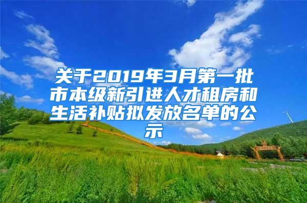 關于2019年3月第一批市本級新引進人才租房和生活補貼擬發(fā)放名單的公示