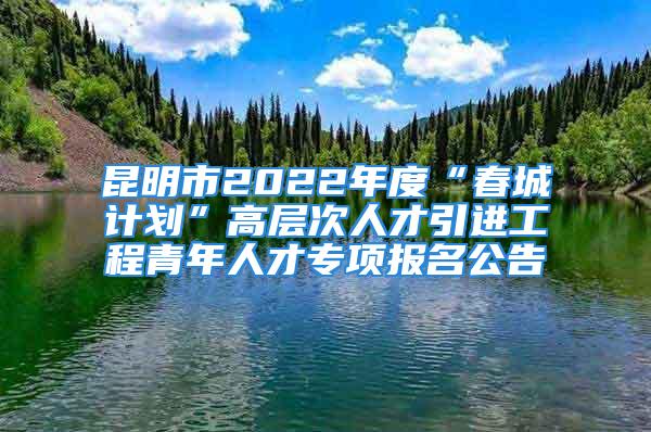 昆明市2022年度“春城計劃”高層次人才引進工程青年人才專項報名公告