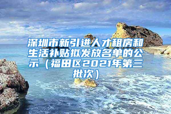 深圳市新引進人才租房和生活補貼擬發(fā)放名單的公示（福田區(qū)2021年第三批次）