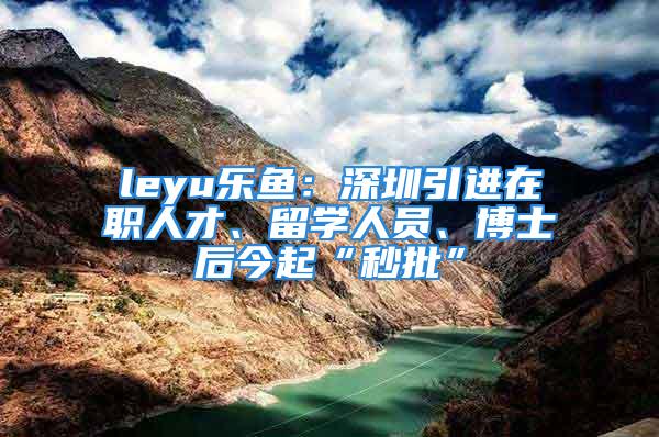 leyu樂魚：深圳引進在職人才、留學(xué)人員、博士后今起“秒批”