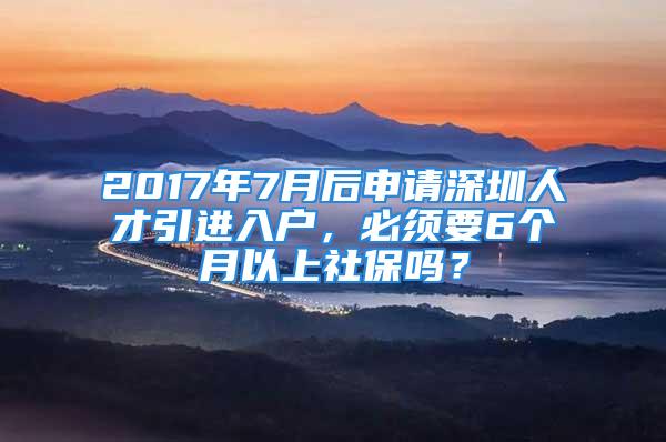 2017年7月后申請(qǐng)深圳人才引進(jìn)入戶，必須要6個(gè)月以上社保嗎？