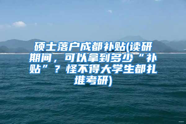 碩士落戶成都補(bǔ)貼(讀研期間，可以拿到多少“補(bǔ)貼”？怪不得大學(xué)生都扎堆考研)