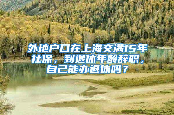 外地戶口在上海交滿15年社保，到退休年齡辭職，自己能辦退休嗎？