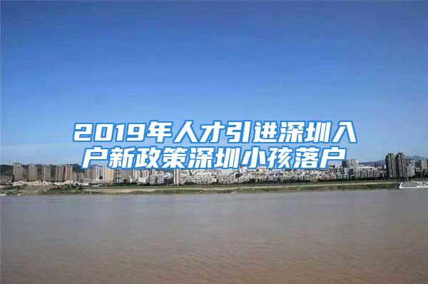 2019年人才引進(jìn)深圳入戶新政策深圳小孩落戶