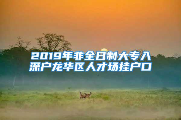 2019年非全日制大專入深戶龍華區(qū)人才場掛戶口