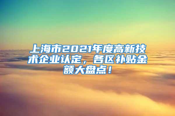 上海市2021年度高新技術(shù)企業(yè)認定，各區(qū)補貼金額大盤點！