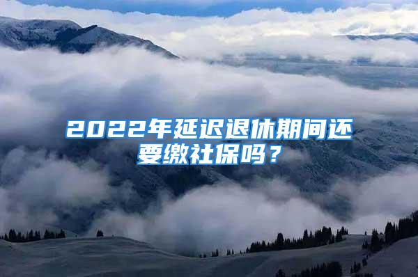 2022年延遲退休期間還要繳社保嗎？