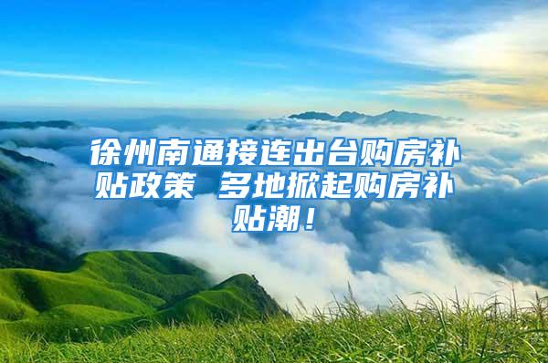 徐州南通接連出臺購房補貼政策 多地掀起購房補貼潮！