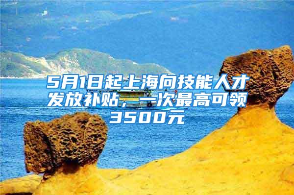 5月1日起上海向技能人才發(fā)放補貼，一次最高可領(lǐng)3500元