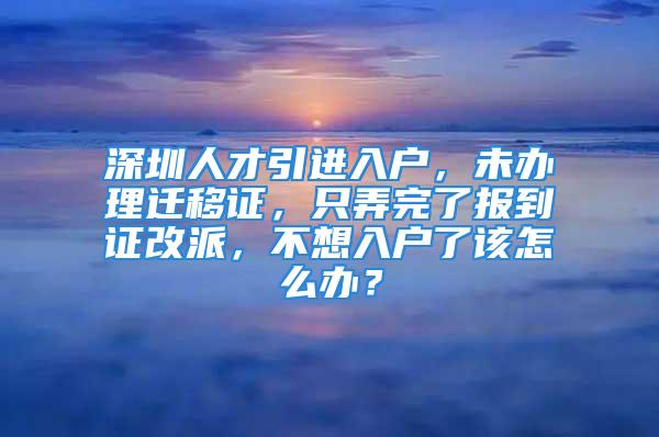 深圳人才引進(jìn)入戶，未辦理遷移證，只弄完了報到證改派，不想入戶了該怎么辦？