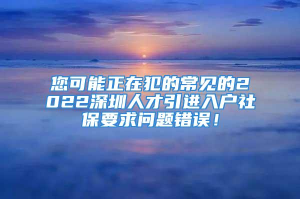 您可能正在犯的常見的2022深圳人才引進(jìn)入戶社保要求問題錯(cuò)誤！