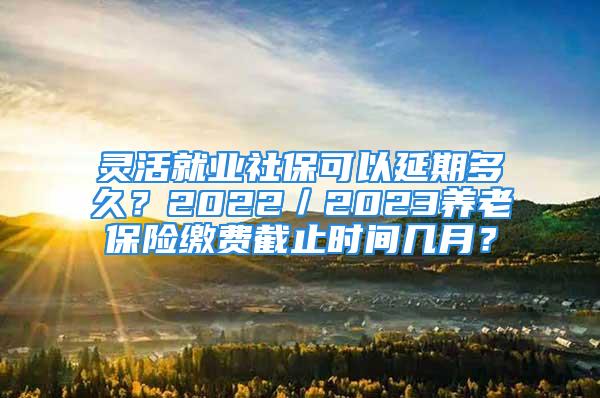 靈活就業(yè)社保可以延期多久？2022／2023養(yǎng)老保險(xiǎn)繳費(fèi)截止時(shí)間幾月？