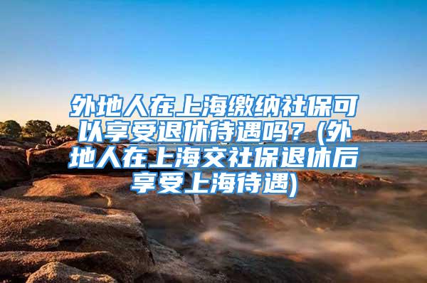 外地人在上海繳納社?？梢韵硎芡诵荽鰡?？(外地人在上海交社保退休后享受上海待遇)