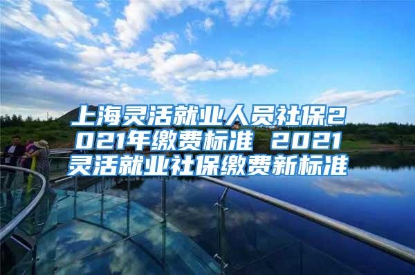 上海靈活就業(yè)人員社保2021年繳費(fèi)標(biāo)準(zhǔn) 2021靈活就業(yè)社保繳費(fèi)新標(biāo)準(zhǔn)