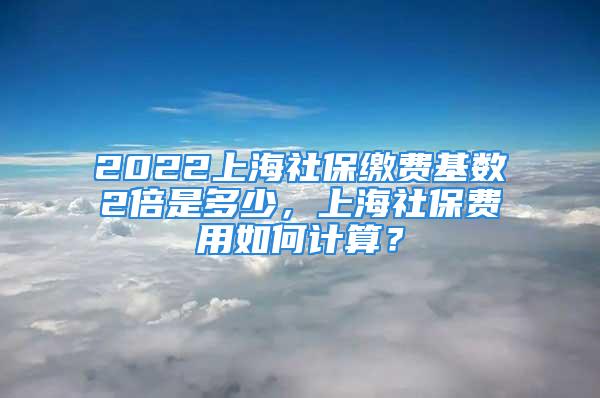 2022上海社保繳費(fèi)基數(shù)2倍是多少，上海社保費(fèi)用如何計(jì)算？