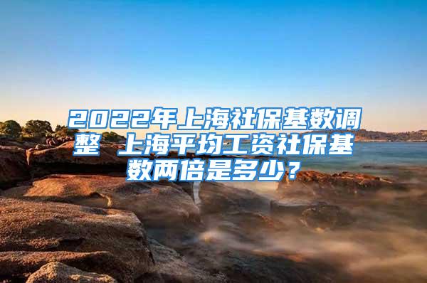 2022年上海社?；鶖?shù)調(diào)整 上海平均工資社?；鶖?shù)兩倍是多少？