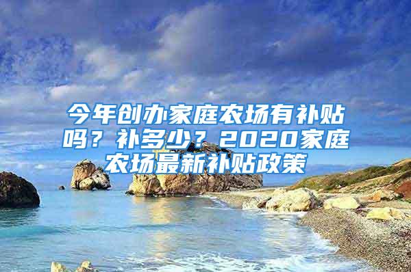 今年創(chuàng)辦家庭農(nóng)場有補貼嗎？補多少？2020家庭農(nóng)場最新補貼政策