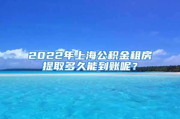 2022年上海公積金租房提取多久能到賬呢？