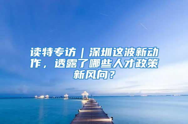 讀特專訪｜深圳這波新動作，透露了哪些人才政策新風(fēng)向？