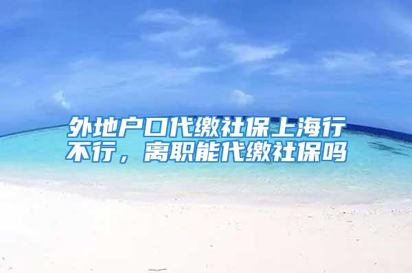 外地戶口代繳社保上海行不行，離職能代繳社保嗎