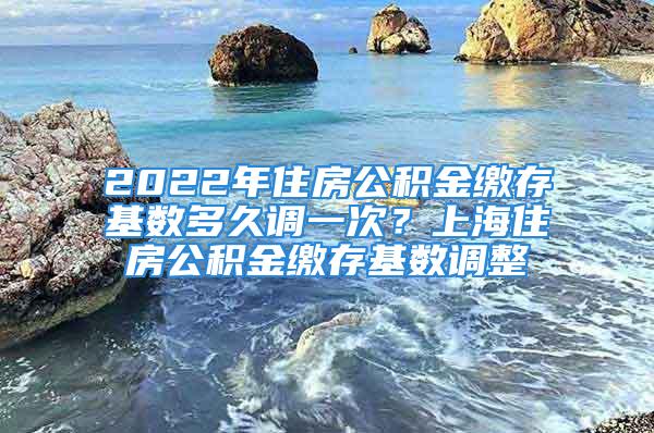 2022年住房公積金繳存基數(shù)多久調(diào)一次？上海住房公積金繳存基數(shù)調(diào)整