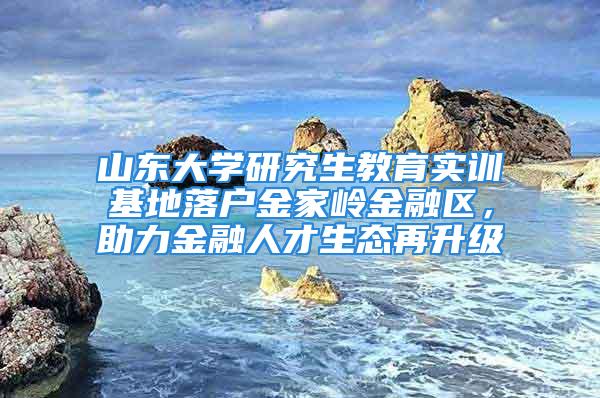 山東大學研究生教育實訓基地落戶金家?guī)X金融區(qū)，助力金融人才生態(tài)再升級