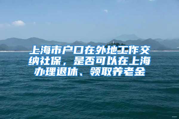 上海市戶口在外地工作交納社保，是否可以在上海辦理退休、領(lǐng)取養(yǎng)老金