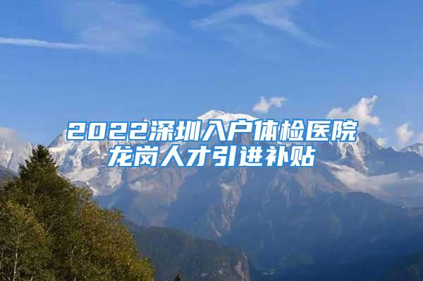 2022深圳入戶體檢醫(yī)院龍崗人才引進(jìn)補(bǔ)貼