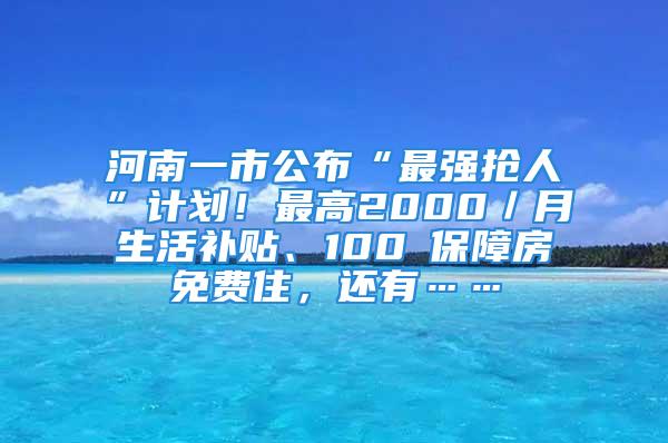 河南一市公布“最強搶人”計劃！最高2000／月生活補貼、100㎡保障房免費住，還有……